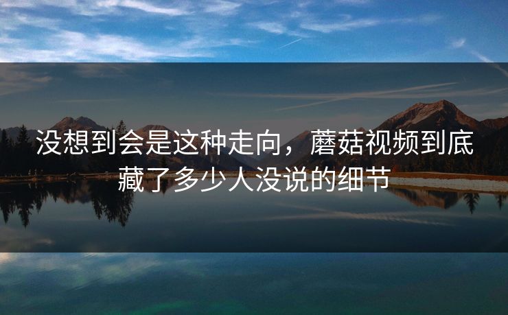 没想到会是这种走向，蘑菇视频到底藏了多少人没说的细节