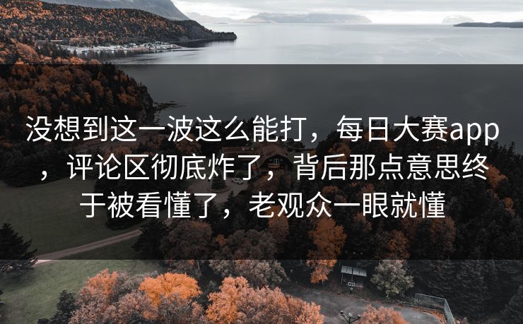没想到这一波这么能打，每日大赛app，评论区彻底炸了，背后那点意思终于被看懂了，老观众一眼就懂