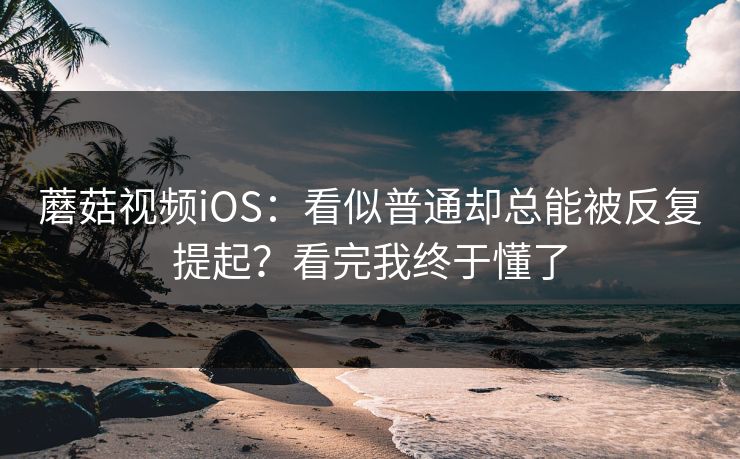 蘑菇视频iOS：看似普通却总能被反复提起？看完我终于懂了