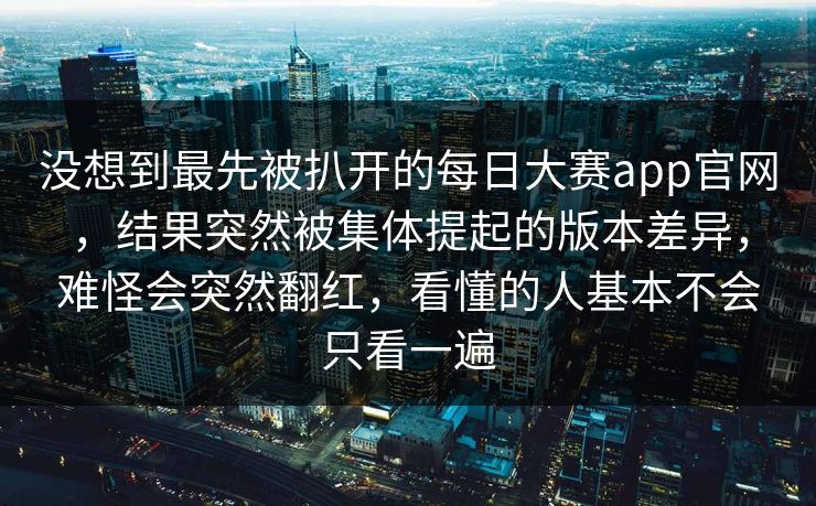 没想到最先被扒开的每日大赛app官网，结果突然被集体提起的版本差异，难怪会突然翻红，看懂的人基本不会只看一遍