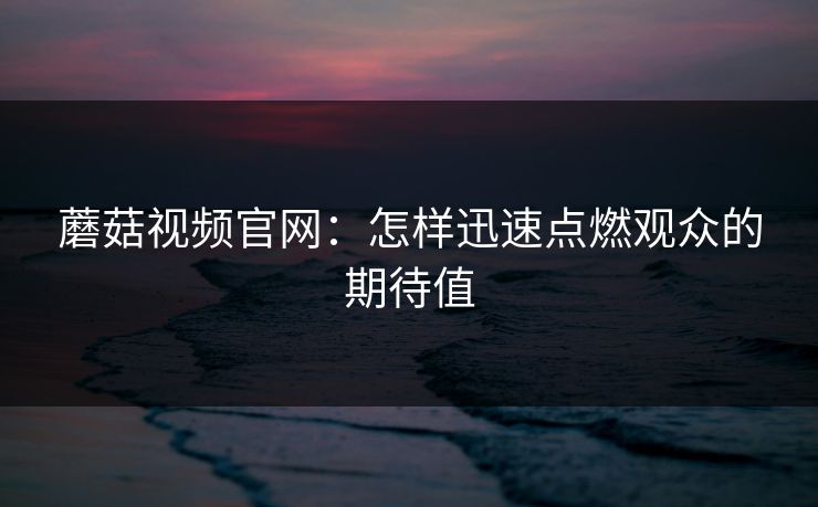 蘑菇视频官网:怎样迅速点燃观众的期待值 蘑菇视频官网:怎样迅速点燃观众的期待值