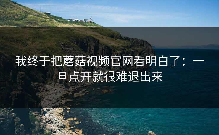 我终于把蘑菇视频官网看明白了:一旦点开就很难退出来 我终于把蘑菇视频官网看明白了:一旦点开就很难退出来