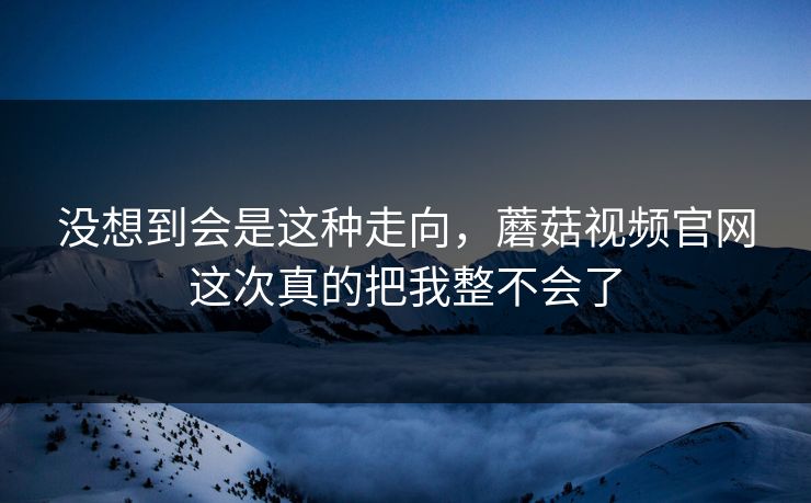 没想到会是这种走向,蘑菇视频官网这次真的把我整不会了 没想到会是这种走向,蘑菇视频官网这次真的把我整不会了