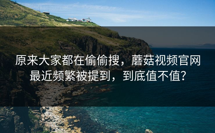 原来大家都在偷偷搜，蘑菇视频官网最近频繁被提到，到底值不值？
