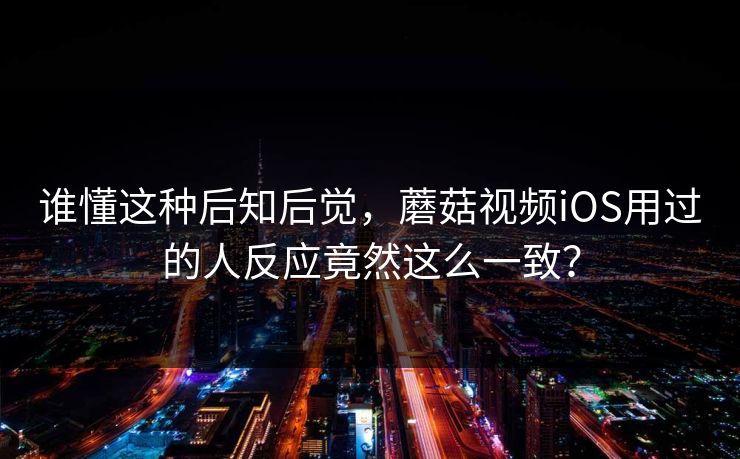 谁懂这种后知后觉，蘑菇视频iOS用过的人反应竟然这么一致？