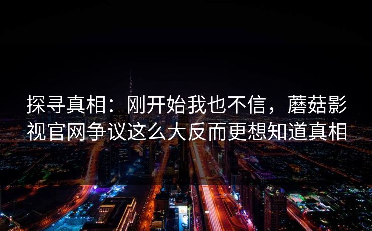 探寻真相:刚开始我也不信,蘑菇影视官网争议这么大反而更想知道真相 探寻真相:刚开始我也不信,蘑菇影视官网争议这么大反而更想知道真相