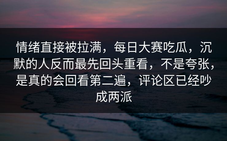 情绪直接被拉满，每日大赛吃瓜，沉默的人反而最先回头重看，不是夸张，是真的会回看第二遍，评论区已经吵成两派