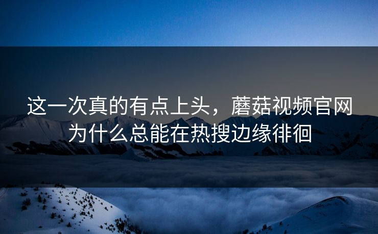 这一次真的有点上头,蘑菇视频官网为什么总能在热搜边缘徘徊 这一次真的有点上头,蘑菇视频官网为什么总能在热搜边缘徘徊