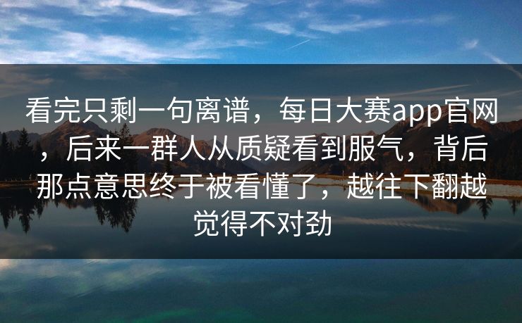 看完只剩一句离谱，每日大赛app官网，后来一群人从质疑看到服气，背后那点意思终于被看懂了，越往下翻越觉得不对劲