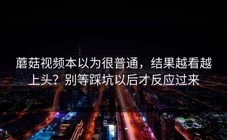 蘑菇视频本以为很普通，结果越看越上头？别等踩坑以后才反应过来