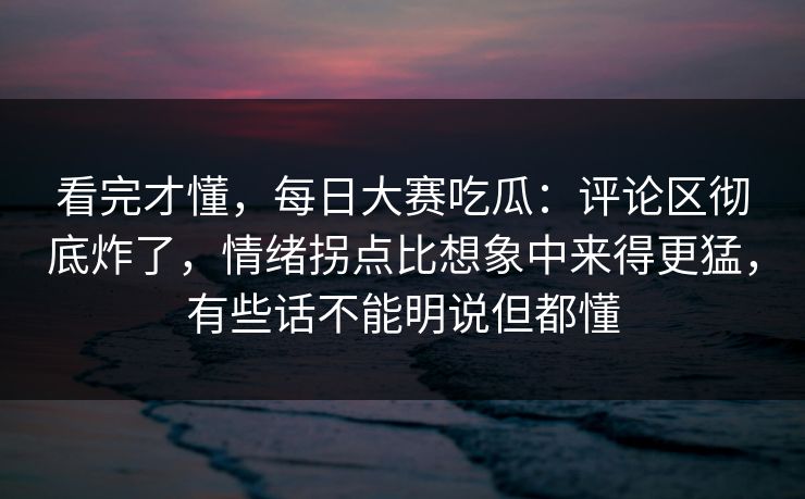 看完才懂，每日大赛吃瓜：评论区彻底炸了，情绪拐点比想象中来得更猛，有些话不能明说但都懂