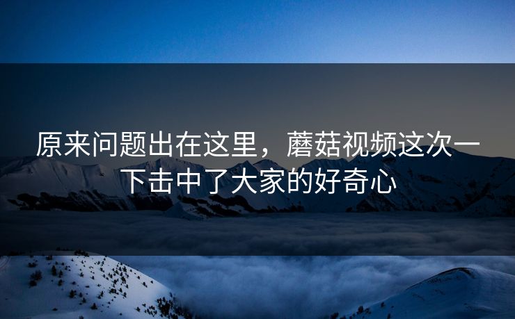 原来问题出在这里，蘑菇视频这次一下击中了大家的好奇心