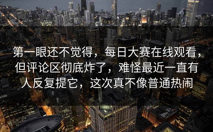 第一眼还不觉得，每日大赛在线观看，但评论区彻底炸了，难怪最近一直有人反复提它，这次真不像普通热闹