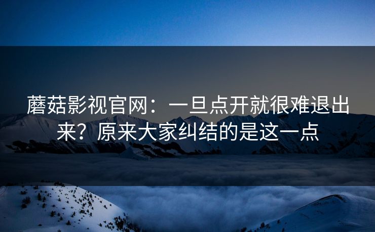 蘑菇影视官网：一旦点开就很难退出来？原来大家纠结的是这一点