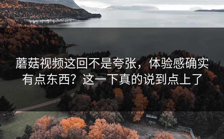 蘑菇视频这回不是夸张，体验感确实有点东西？这一下真的说到点上了