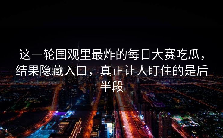 这一轮围观里最炸的每日大赛吃瓜，结果隐藏入口，真正让人盯住的是后半段
