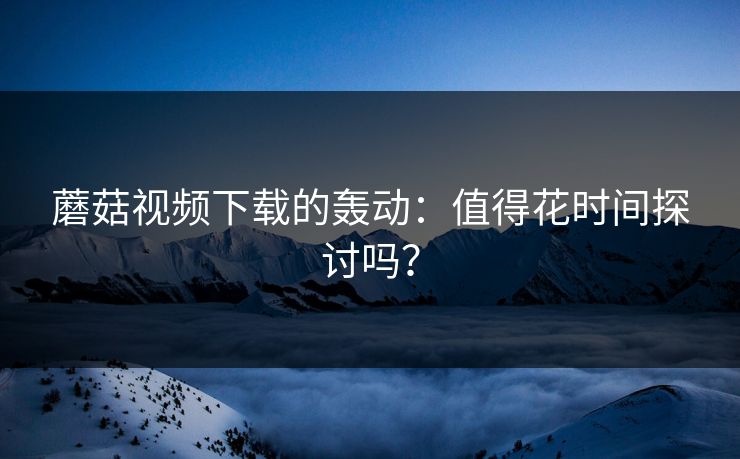 蘑菇视频下载的轰动：值得花时间探讨吗？