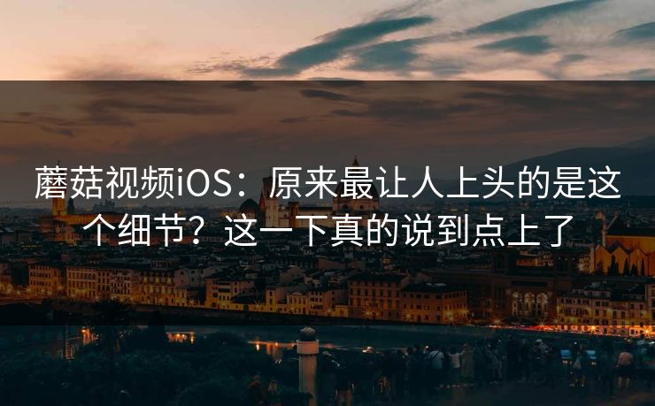 蘑菇视频iOS：原来最让人上头的是这个细节？这一下真的说到点上了