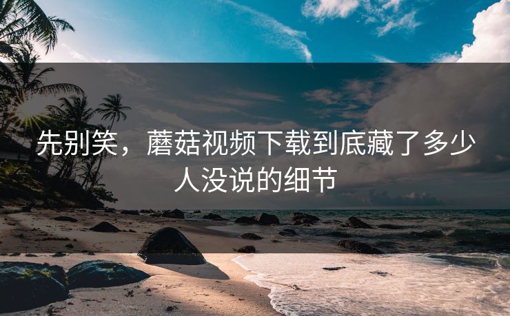 先别笑，蘑菇视频下载到底藏了多少人没说的细节