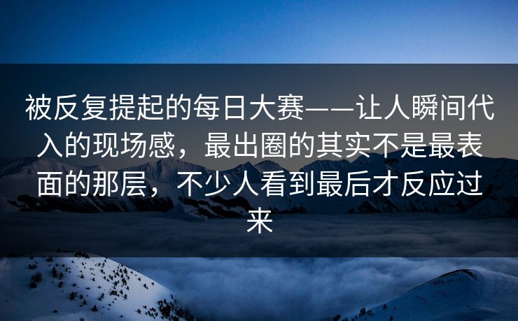 被反复提起的每日大赛——让人瞬间代入的现场感，最出圈的其实不是最表面的那层，不少人看到最后才反应过来