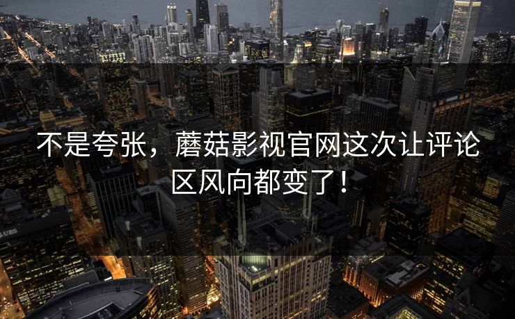 不是夸张，蘑菇影视官网这次让评论区风向都变了！