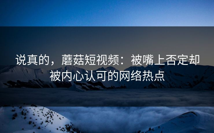 说真的，蘑菇短视频：被嘴上否定却被内心认可的网络热点