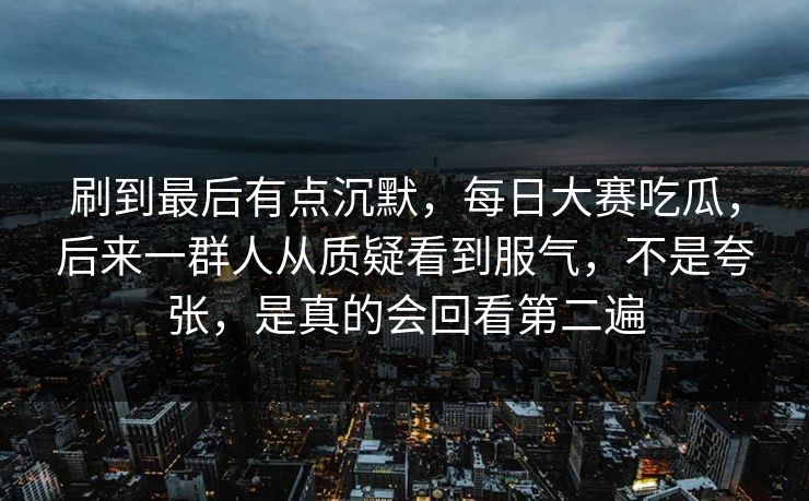 刷到最后有点沉默，每日大赛吃瓜，后来一群人从质疑看到服气，不是夸张，是真的会回看第二遍