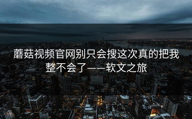 蘑菇视频官网别只会搜这次真的把我整不会了——软文之旅