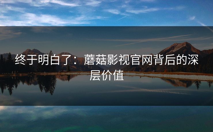 终于明白了：蘑菇影视官网背后的深层价值