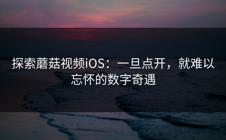 探索蘑菇视频iOS：一旦点开，就难以忘怀的数字奇遇