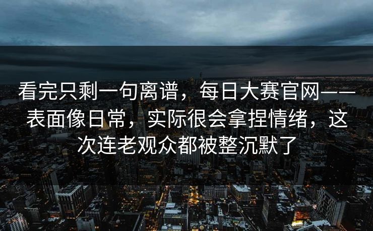看完只剩一句离谱，每日大赛官网——表面像日常，实际很会拿捏情绪，这次连老观众都被整沉默了