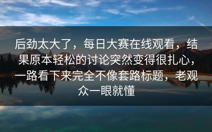 后劲太大了，每日大赛在线观看，结果原本轻松的讨论突然变得很扎心，一路看下来完全不像套路标题，老观众一眼就懂