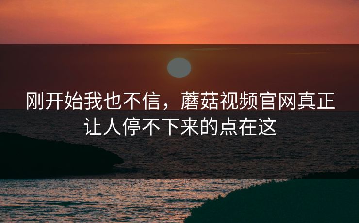 刚开始我也不信，蘑菇视频官网真正让人停不下来的点在这