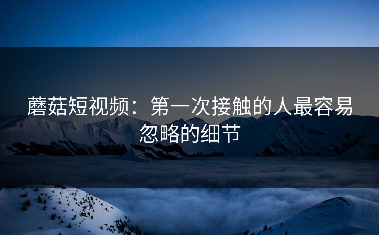 蘑菇短视频：第一次接触的人最容易忽略的细节