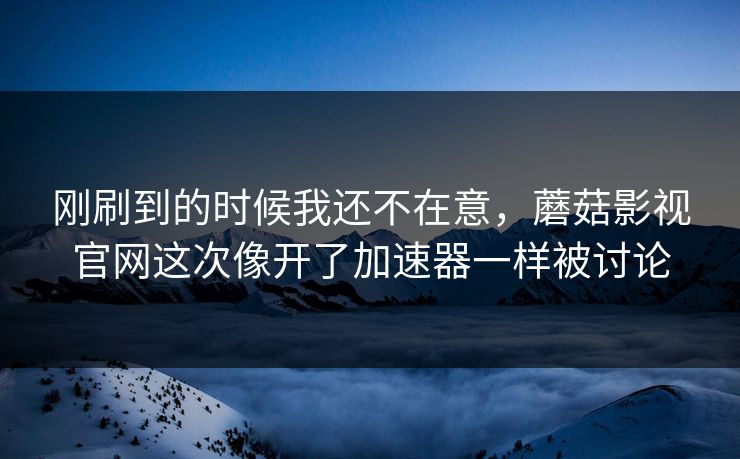 刚刷到的时候我还不在意，蘑菇影视官网这次像开了加速器一样被讨论