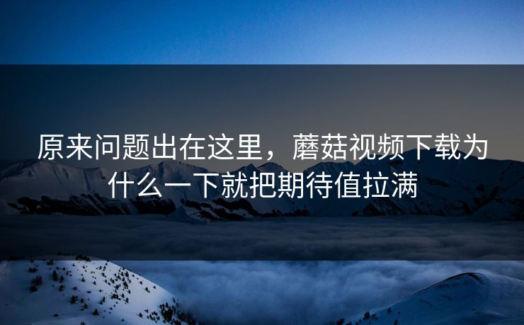 原来问题出在这里，蘑菇视频下载为什么一下就把期待值拉满