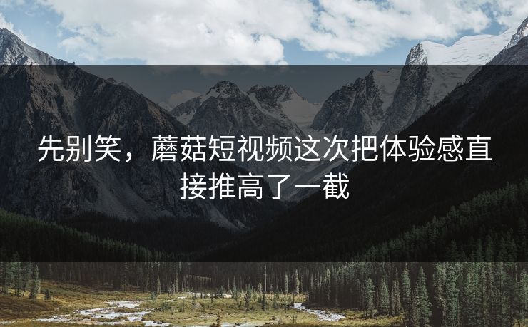 先别笑，蘑菇短视频这次把体验感直接推高了一截