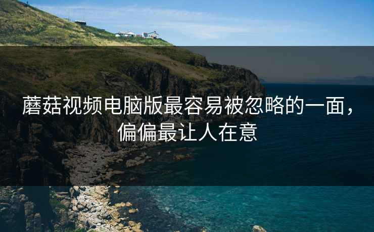 蘑菇视频电脑版最容易被忽略的一面，偏偏最让人在意