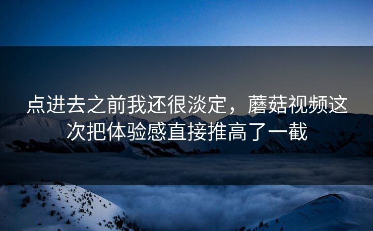 点进去之前我还很淡定，蘑菇视频这次把体验感直接推高了一截
