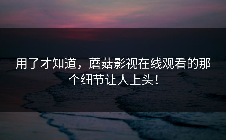 用了才知道，蘑菇影视在线观看的那个细节让人上头！