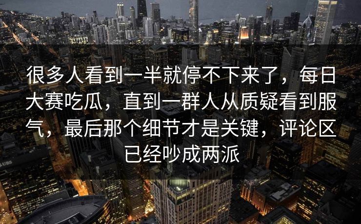 很多人看到一半就停不下来了，每日大赛吃瓜，直到一群人从质疑看到服气，最后那个细节才是关键，评论区已经吵成两派