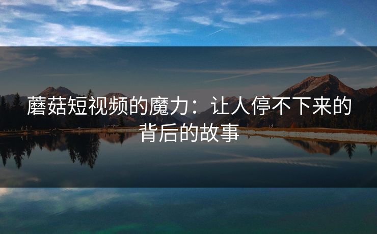 蘑菇短视频的魔力：让人停不下来的背后的故事