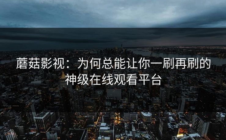 蘑菇影视：为何总能让你一刷再刷的神级在线观看平台