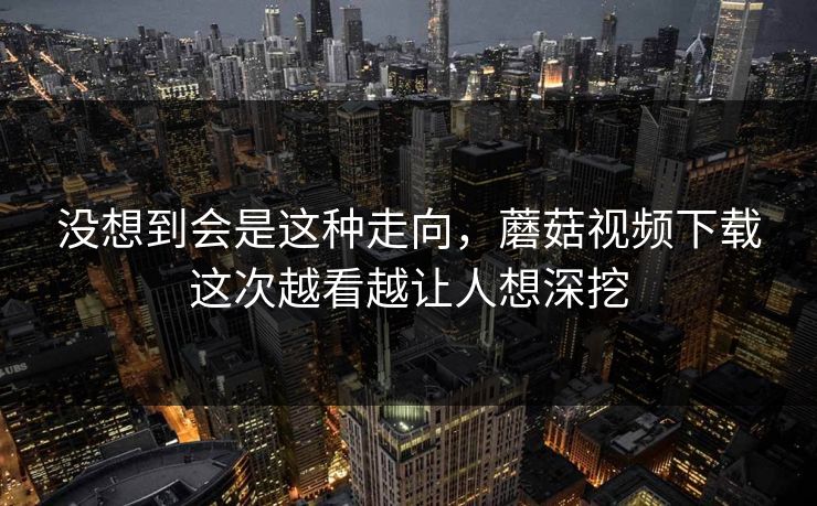 没想到会是这种走向,蘑菇视频下载这次越看越让人想深挖 没想到会是这种走向,蘑菇视频下载这次越看越让人想深挖