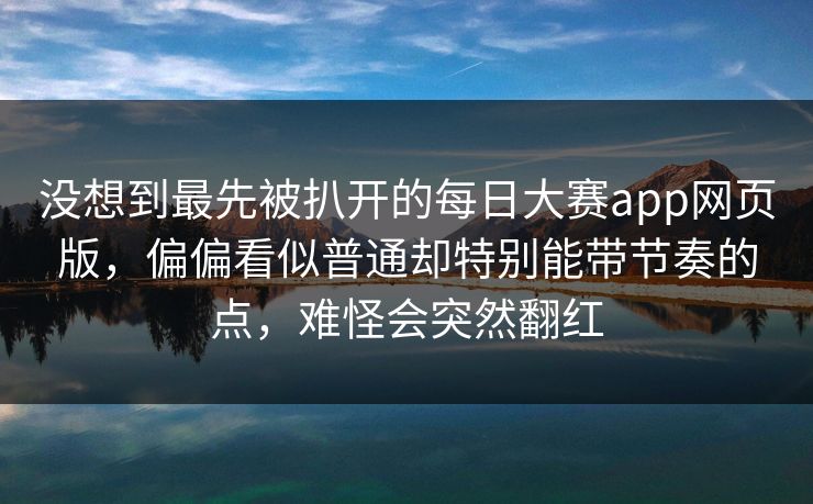 没想到最先被扒开的每日大赛app网页版，偏偏看似普通却特别能带节奏的点，难怪会突然翻红