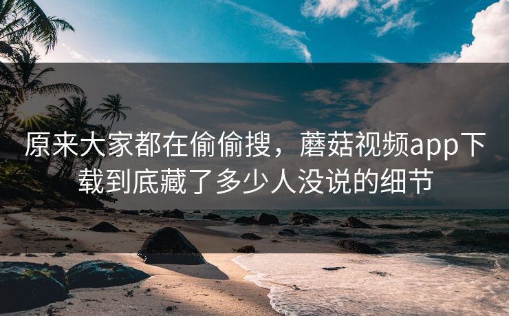 原来大家都在偷偷搜，蘑菇视频app下载到底藏了多少人没说的细节