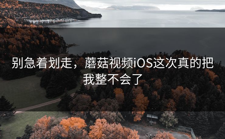 别急着划走，蘑菇视频iOS这次真的把我整不会了