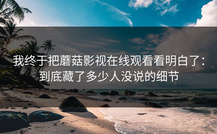 我终于把蘑菇影视在线观看看明白了:到底藏了多少人没说的细节 我终于把蘑菇影视在线观看看明白了:到底藏了多少人没说的细节