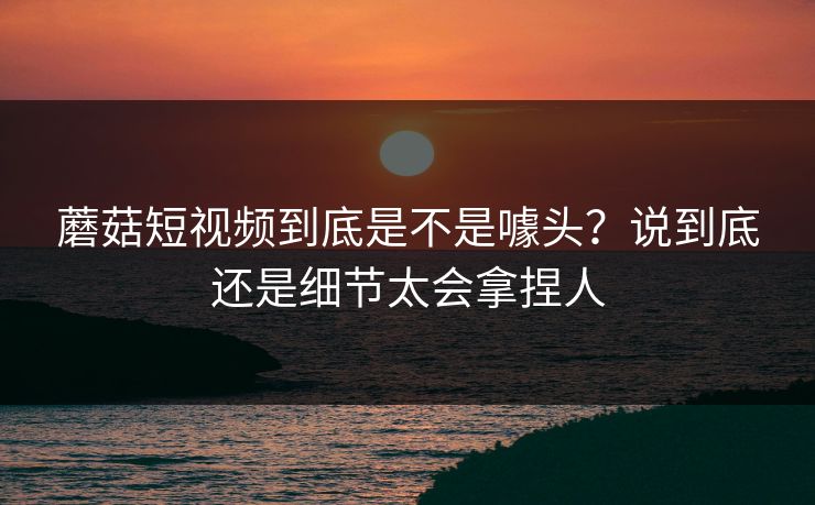 蘑菇短视频到底是不是噱头?说到底还是细节太会拿捏人 蘑菇短视频到底是不是噱头?说到底还是细节太会拿捏人