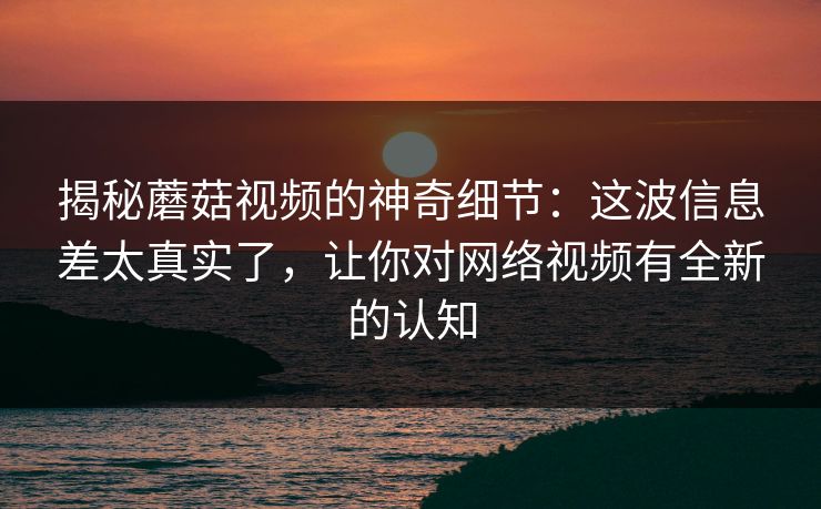 揭秘蘑菇视频的神奇细节：这波信息差太真实了，让你对网络视频有全新的认知
